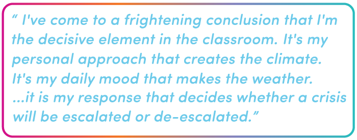 I've come to a frightening conclusion that I'm the decisive element in the classroom. It's my personal approach that creates the climate. It's my daily mood that makes the weather. ...it is my response that decides whether a crisis will be escalated or de-escalated.